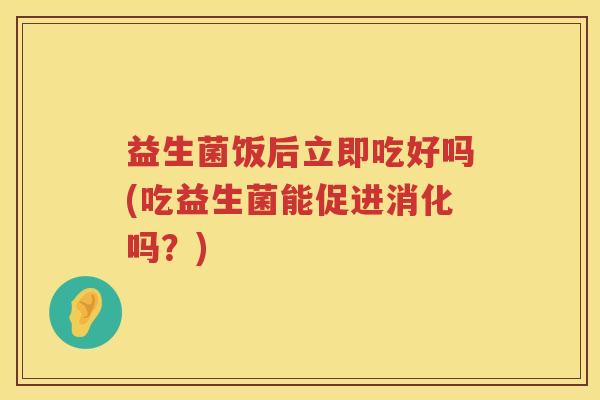益生菌饭后立即吃好吗(吃益生菌能促进消化吗？)