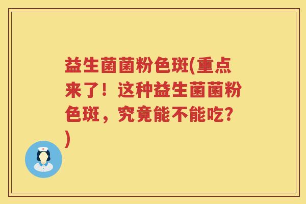 益生菌菌粉色斑(重点来了！这种益生菌菌粉色斑，究竟能不能吃？)