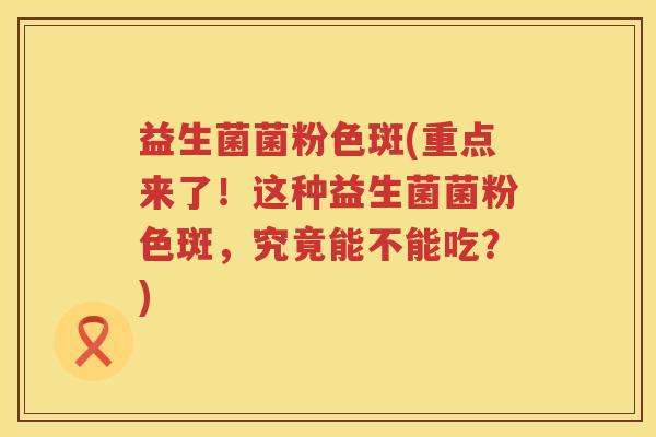 益生菌菌粉色斑(重点来了！这种益生菌菌粉色斑，究竟能不能吃？)