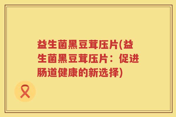 益生菌黑豆茸压片(益生菌黑豆茸压片：促进肠道健康的新选择)