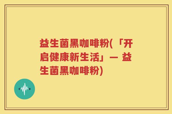 益生菌黑咖啡粉(「开启健康新生活」— 益生菌黑咖啡粉)