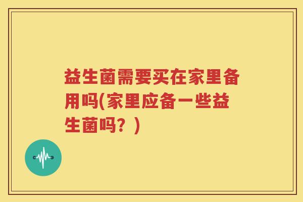 益生菌需要买在家里备用吗(家里应备一些益生菌吗？)
