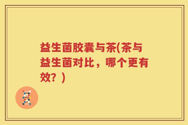 益生菌胶囊与茶(茶与益生菌对比，哪个更有效？)