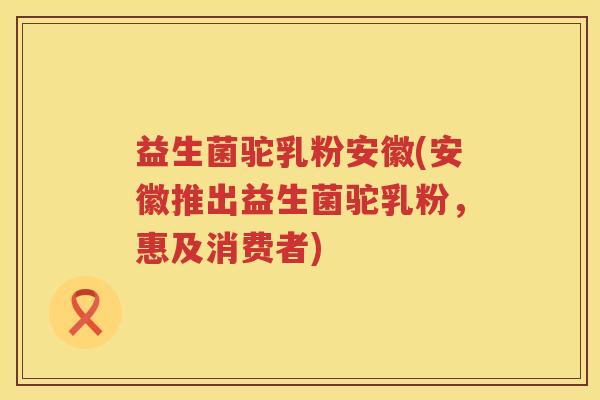 益生菌驼乳粉安徽(安徽推出益生菌驼乳粉，惠及消费者)