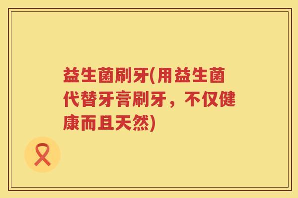益生菌刷牙(用益生菌代替牙膏刷牙，不仅健康而且天然)