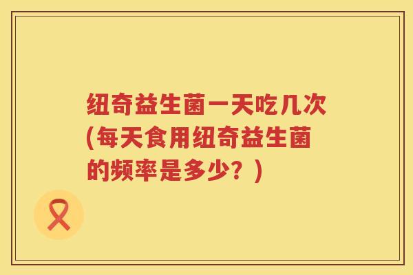 纽奇益生菌一天吃几次(每天食用纽奇益生菌的频率是多少？)