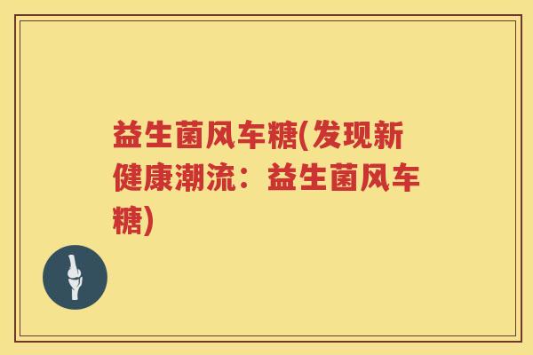 益生菌风车糖(发现新健康潮流：益生菌风车糖)