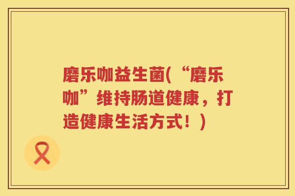 磨乐咖益生菌(“磨乐咖”维持肠道健康，打造健康生活方式！)