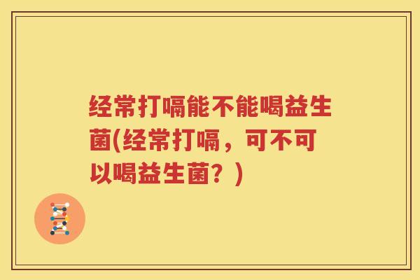 经常打嗝能不能喝益生菌(经常打嗝，可不可以喝益生菌？)