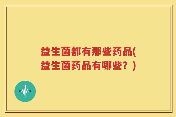 益生菌都有那些药品(益生菌药品有哪些？)