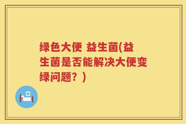 绿色大便 益生菌(益生菌是否能解决大便变绿问题？)