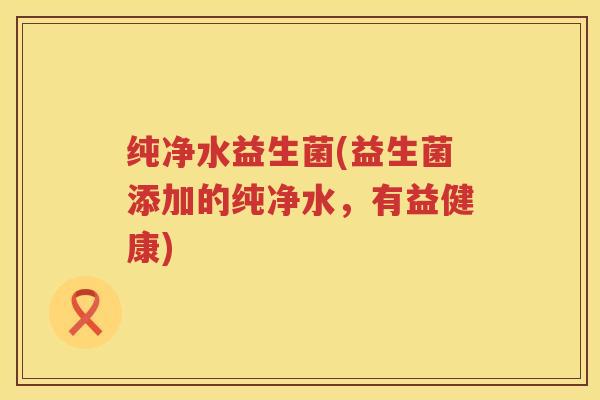 纯净水益生菌(益生菌添加的纯净水，有益健康)