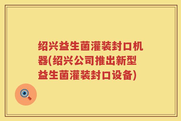 绍兴益生菌灌装封口机器(绍兴公司推出新型益生菌灌装封口设备)