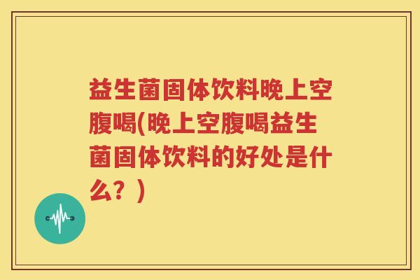益生菌固体饮料晚上空腹喝(晚上空腹喝益生菌固体饮料的好处是什么？)