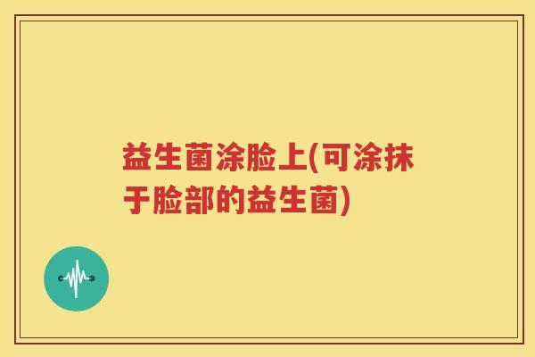益生菌涂脸上(可涂抹于脸部的益生菌)