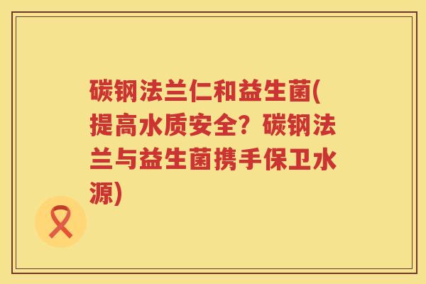 碳钢法兰仁和益生菌(提高水质安全？碳钢法兰与益生菌携手保卫水源)
