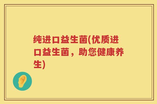纯进口益生菌(优质进口益生菌，助您健康养生)