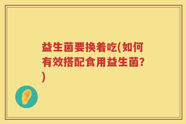 益生菌要换着吃(如何有效搭配食用益生菌？)