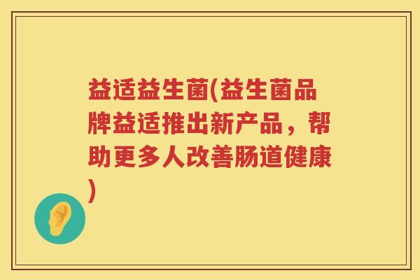 益适益生菌(益生菌品牌益适推出新产品，帮助更多人改善肠道健康)
