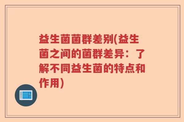 益生菌菌群差别(益生菌之间的菌群差异：了解不同益生菌的特点和作用)