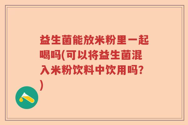 益生菌能放米粉里一起喝吗(可以将益生菌混入米粉饮料中饮用吗？)