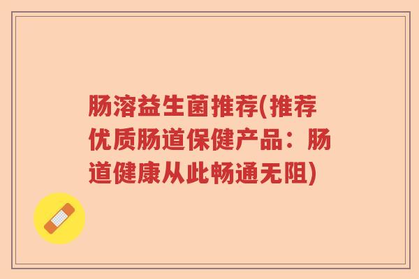 肠溶益生菌推荐(推荐优质肠道保健产品：肠道健康从此畅通无阻)
