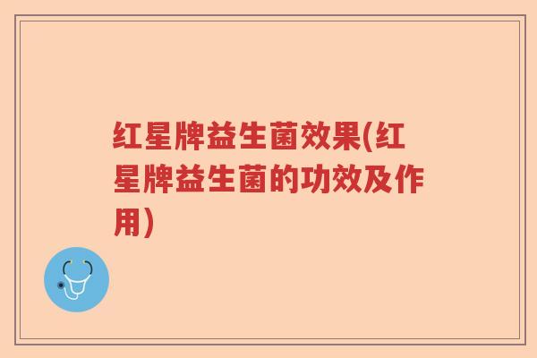 红星牌益生菌效果(红星牌益生菌的功效及作用)