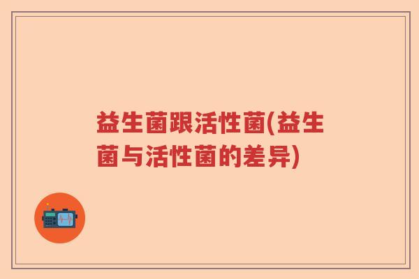 益生菌跟活性菌(益生菌与活性菌的差异)