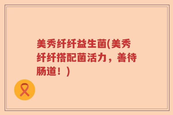 美秀纤纤益生菌(美秀纤纤搭配菌活力，善待肠道！)