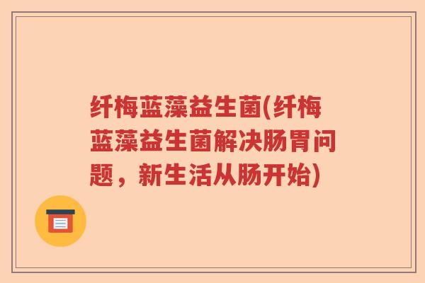 纤梅蓝藻益生菌(纤梅蓝藻益生菌解决肠胃问题，新生活从肠开始)