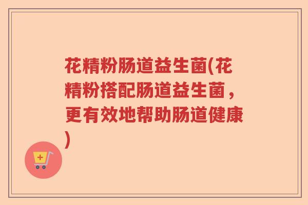 花精粉肠道益生菌(花精粉搭配肠道益生菌，更有效地帮助肠道健康)