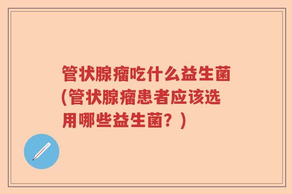 管状腺瘤吃什么益生菌(管状腺瘤患者应该选用哪些益生菌？)