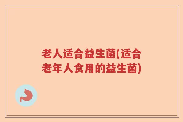 老人适合益生菌(适合老年人食用的益生菌)