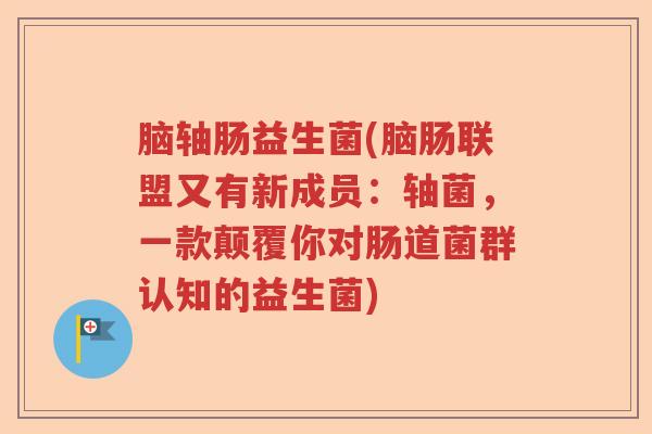 脑轴肠益生菌(脑肠联盟又有新成员：轴菌，一款颠覆你对肠道菌群认知的益生菌)