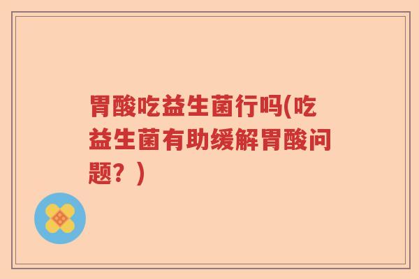 胃酸吃益生菌行吗(吃益生菌有助缓解胃酸问题？)