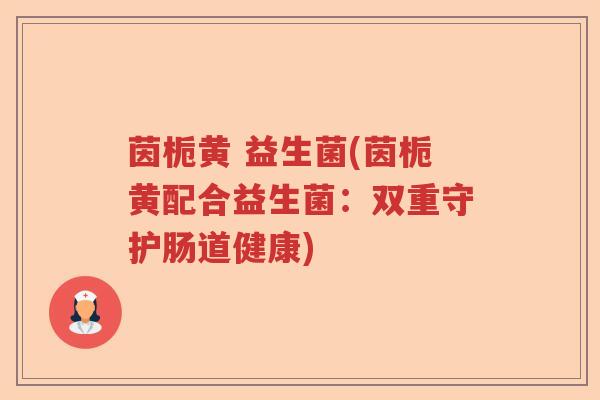 茵栀黄 益生菌(茵栀黄配合益生菌：双重守护肠道健康)