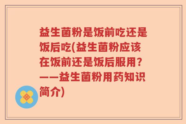 益生菌粉是饭前吃还是饭后吃(益生菌粉应该在饭前还是饭后服用？——益生菌粉用药知识简介)