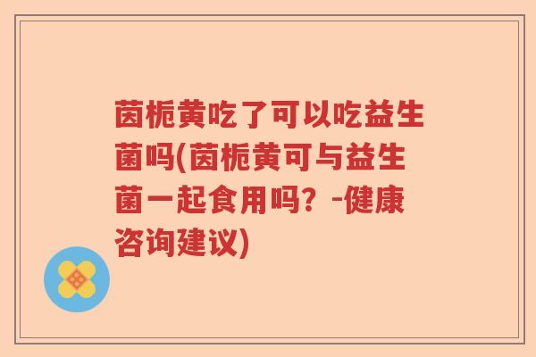 茵栀黄吃了可以吃益生菌吗(茵栀黄可与益生菌一起食用吗？-健康咨询建议)
