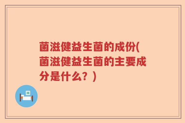 菌滋健益生菌的成份(菌滋健益生菌的主要成分是什么？)