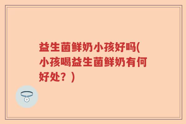 益生菌鲜奶小孩好吗(小孩喝益生菌鲜奶有何好处？)