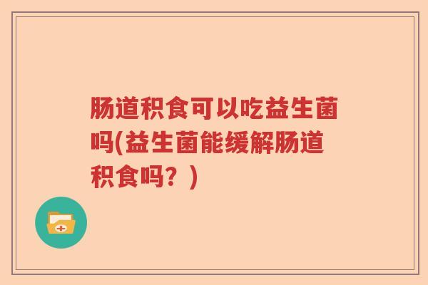肠道积食可以吃益生菌吗(益生菌能缓解肠道积食吗？)