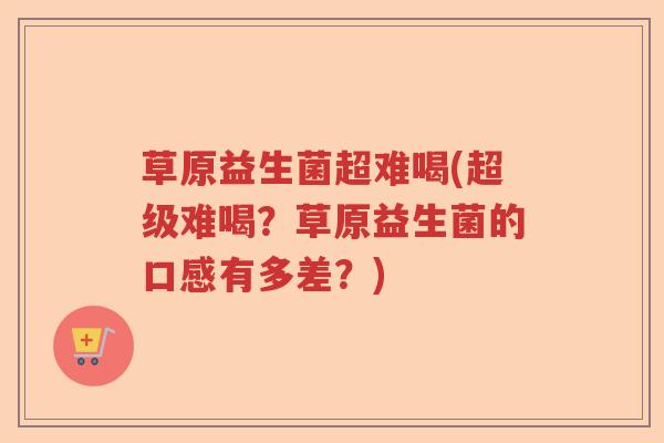 草原益生菌超难喝(超级难喝？草原益生菌的口感有多差？)