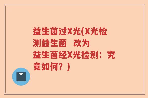 益生菌过X光(X光检测益生菌  改为  益生菌经X光检测：究竟如何？)