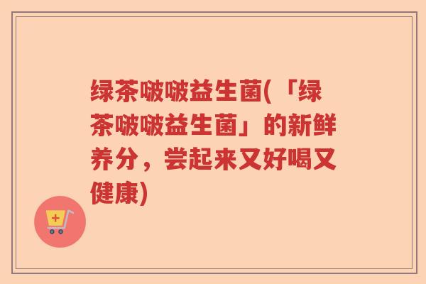 绿茶啵啵益生菌(「绿茶啵啵益生菌」的新鲜养分，尝起来又好喝又健康)