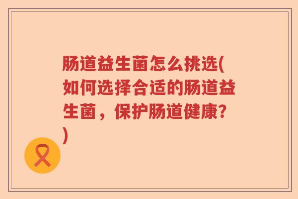 肠道益生菌怎么挑选(如何选择合适的肠道益生菌，保护肠道健康？)