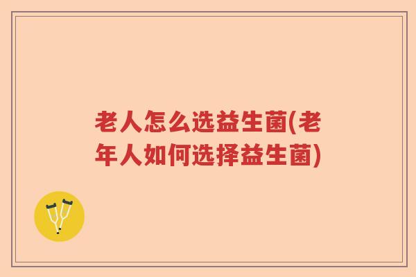 老人怎么选益生菌(老年人如何选择益生菌)