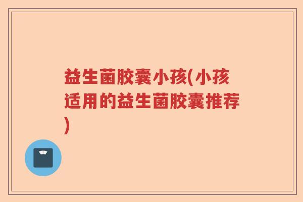 益生菌胶囊小孩(小孩适用的益生菌胶囊推荐)