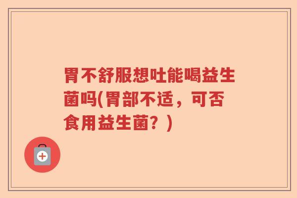 胃不舒服想吐能喝益生菌吗(胃部不适，可否食用益生菌？)