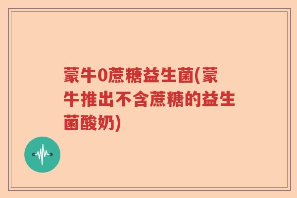 蒙牛0蔗糖益生菌(蒙牛推出不含蔗糖的益生菌酸奶)