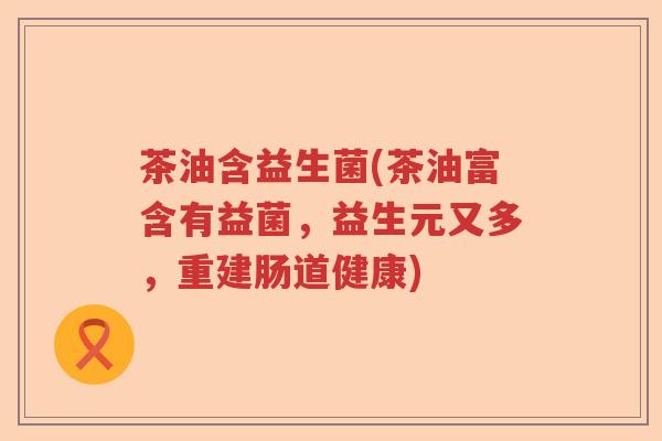 茶油含益生菌(茶油富含有益菌，益生元又多，重建肠道健康)